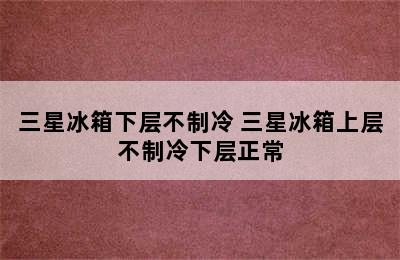 三星冰箱下层不制冷 三星冰箱上层不制冷下层正常